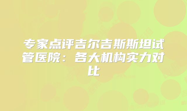 专家点评吉尔吉斯斯坦试管医院:各大机构实力对比