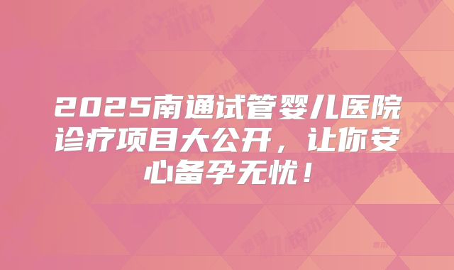 2025南通试管婴儿医院诊疗项目大公开,让你安心备孕无忧!