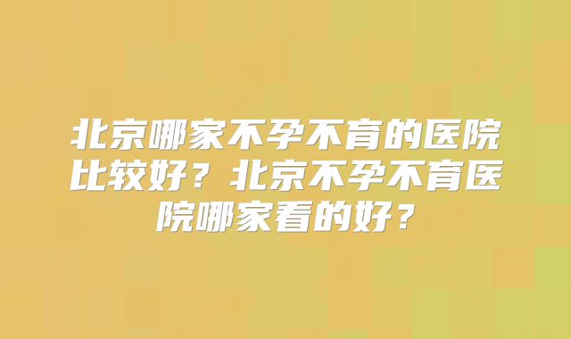北京哪家不孕不育的医院比较好?北京不孕不育医院哪家看的好?