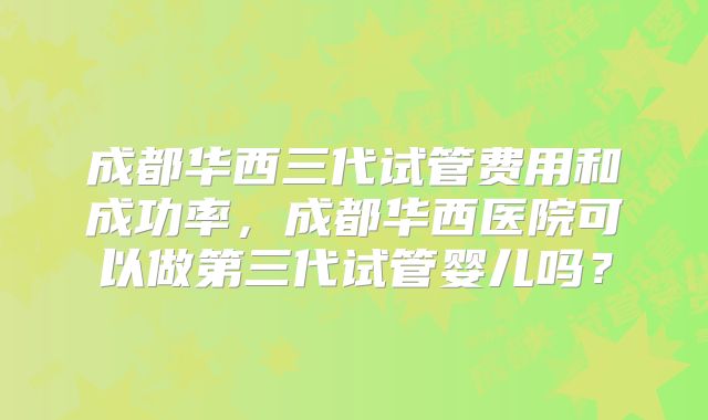 成都华西三代试管费用和成功率，成都华西医院可以做第三代试管婴儿吗？