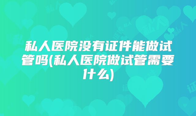 私人医院没有证件能做试管吗(私人医院做试管需要什么)