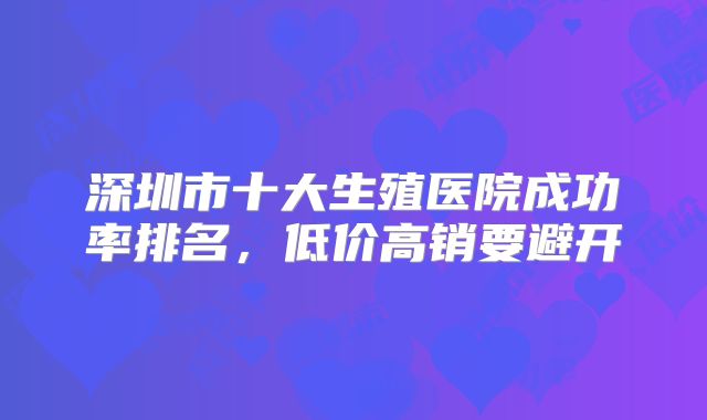 深圳市十大生殖医院成功率排名，低价高销要避开
