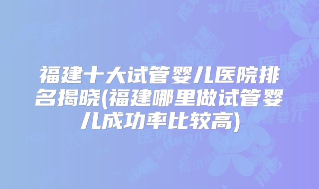 福建十大试管婴儿医院排名揭晓(福建哪里做试管婴儿成功率比较高)