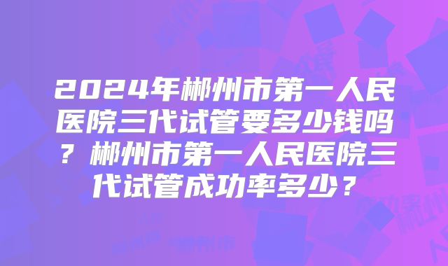 2024年郴州市第一人民医院三代试管要多少钱吗？郴州市第一人民医院三代试管成功率多少？