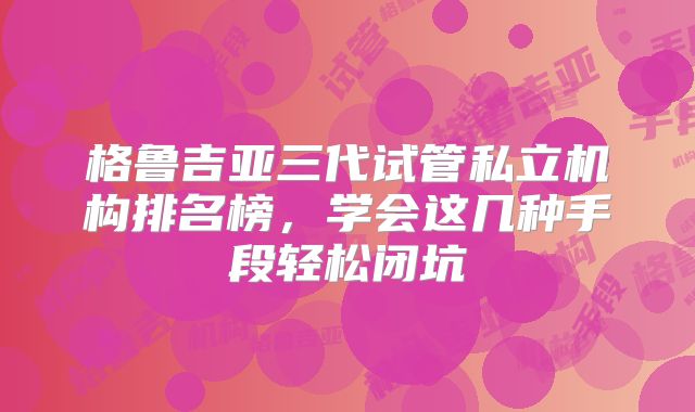 格鲁吉亚三代试管私立机构排名榜，学会这几种手段轻松闭坑