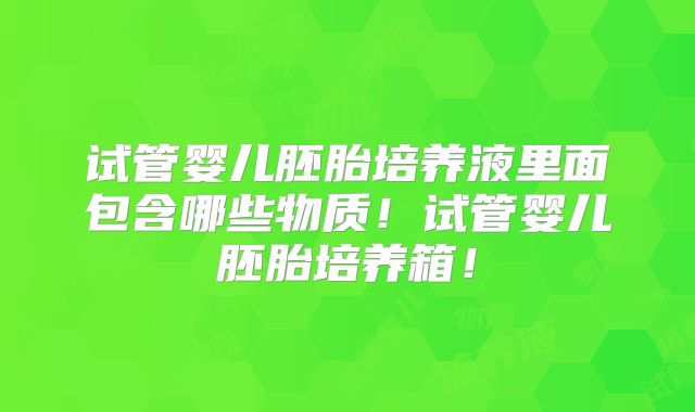 试管婴儿胚胎培养液里面包含哪些物质!试管婴儿胚胎培养箱!