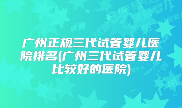 广州正规三代试管婴儿医院排名(广州三代试管婴儿比较好的医院)