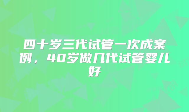 四十岁三代试管一次成案例，40岁做几代试管婴儿好