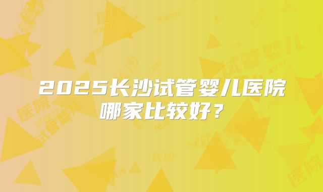 2025长沙试管婴儿医院哪家比较好？