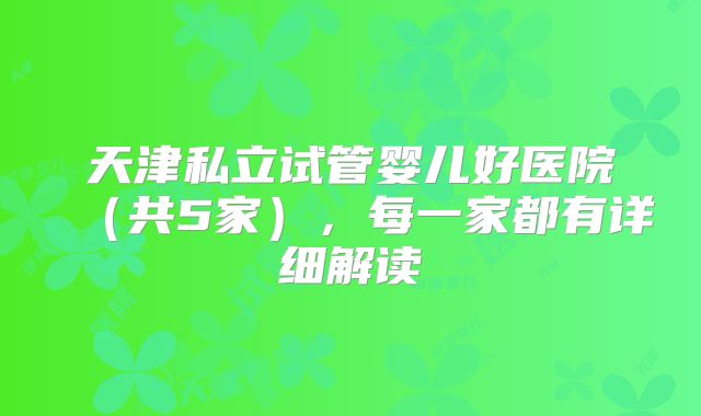 天津私立试管婴儿好医院（共5家），每一家都有详细解读