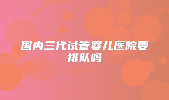 国内三代试管婴儿医院要排队吗