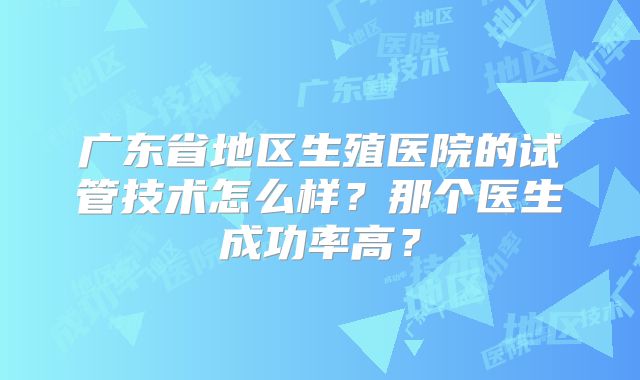 广东省地区生殖医院的试管技术怎么样？那个医生成功率高？