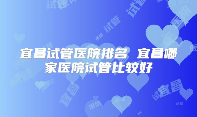 宜昌试管医院排名 宜昌哪家医院试管比较好