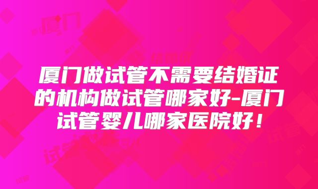 厦门做试管不需要结婚证的机构做试管哪家好-厦门试管婴儿哪家医院好!