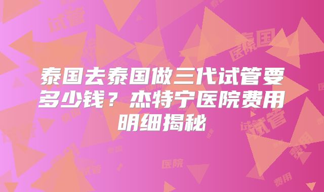 泰国去泰国做三代试管要多少钱？杰特宁医院费用明细揭秘