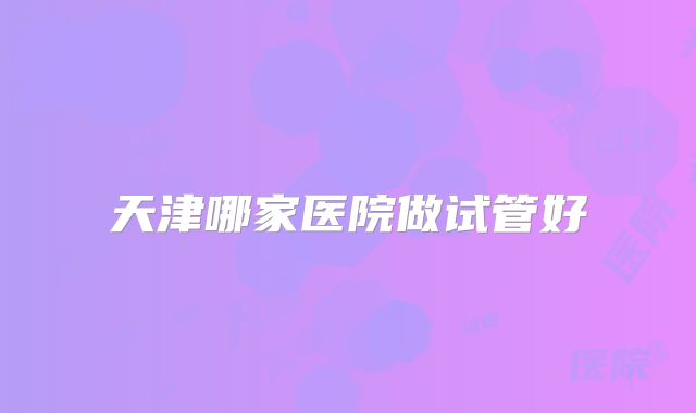 天津哪家医院做试管好