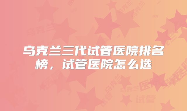 乌克兰三代试管医院排名榜，试管医院怎么选