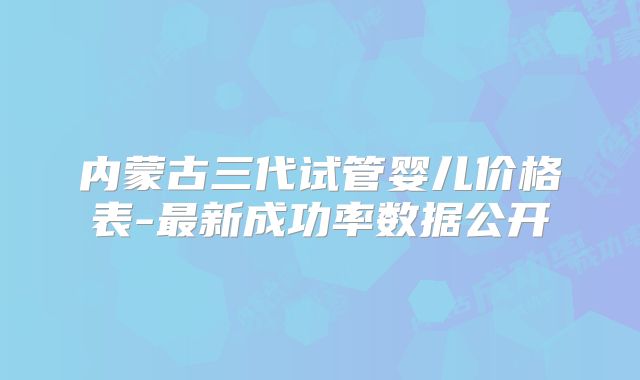 内蒙古三代试管婴儿价格表-最新成功率数据公开