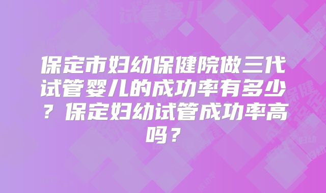 保定市妇幼保健院做三代试管婴儿的成功率有多少？保定妇幼试管成功率高吗？