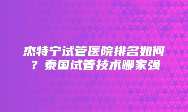 杰特宁试管医院排名如何？泰国试管技术哪家强