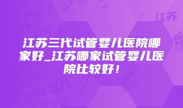 江苏三代试管婴儿医院哪家好_江苏哪家试管婴儿医院比较好！