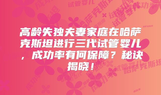 高龄失独夫妻家庭在哈萨克斯坦进行三代试管婴儿，成功率有何保障？秘诀揭晓！