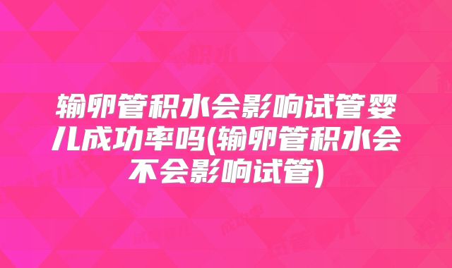 输卵管积水会影响试管婴儿成功率吗(输卵管积水会不会影响试管)