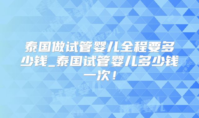 泰国做试管婴儿全程要多少钱_泰国试管婴儿多少钱一次！