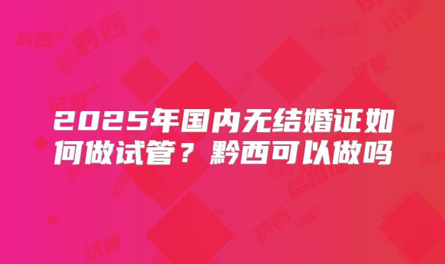 2025年国内无结婚证如何做试管?黔西可以做吗