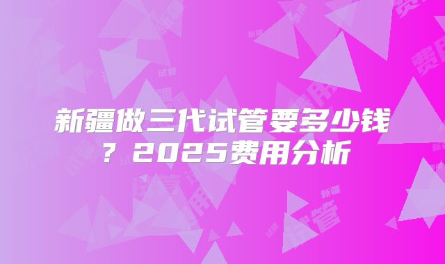 新疆做三代试管要多少钱？2025费用分析