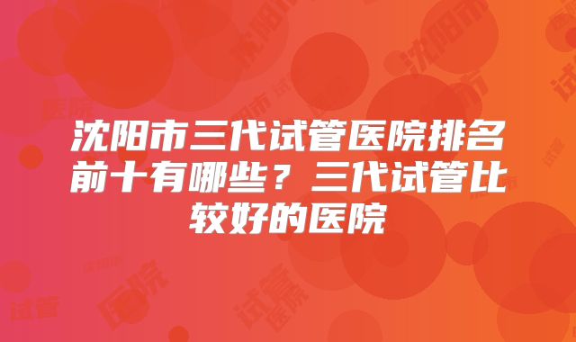 沈阳市三代试管医院排名前十有哪些?三代试管比较好的医院