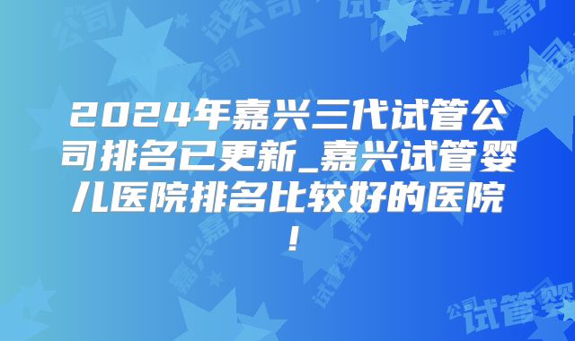 2024年嘉兴三代试管公司排名已更新_嘉兴试管婴儿医院排名比较好的医院!