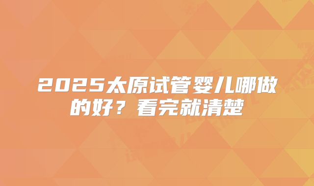 2025太原试管婴儿哪做的好？看完就清楚