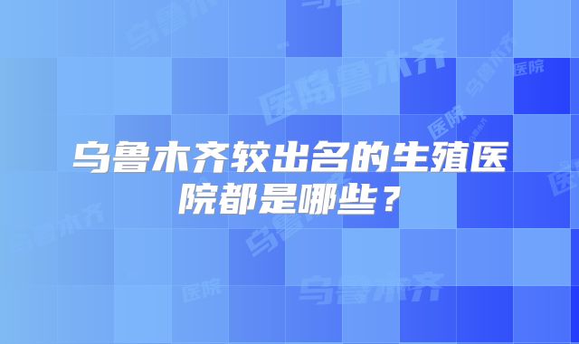 乌鲁木齐较出名的生殖医院都是哪些?