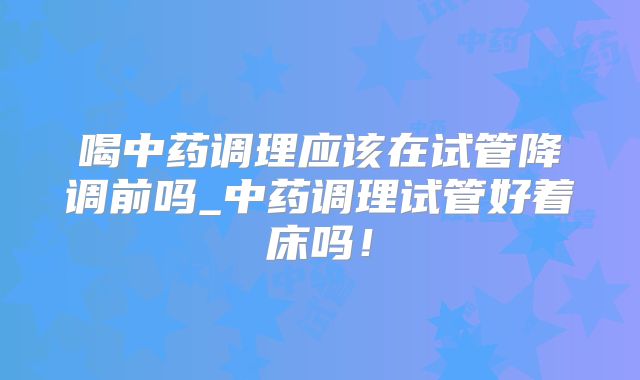 喝中药调理应该在试管降调前吗_中药调理试管好着床吗！