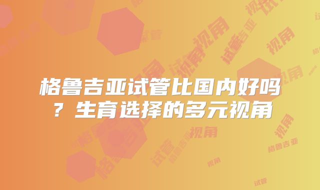 格鲁吉亚试管比国内好吗？生育选择的多元视角