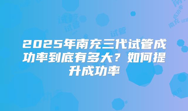 2025年南充三代试管成功率到底有多大?如何提升成功率