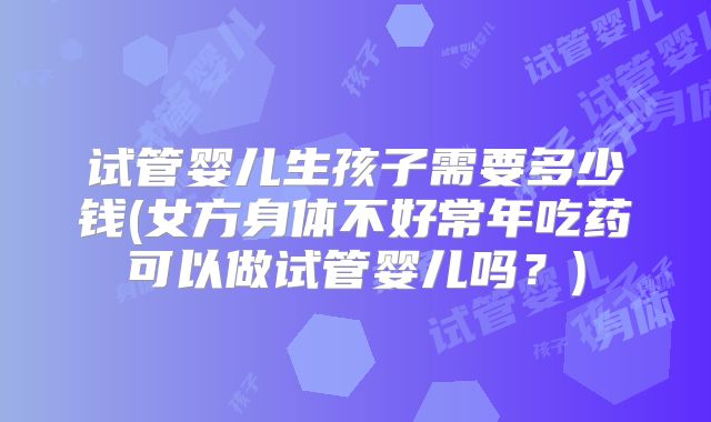 试管婴儿生孩子需要多少钱(女方身体不好常年吃药可以做试管婴儿吗?)