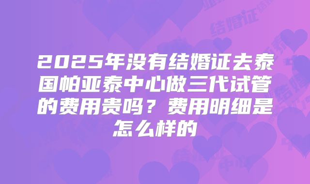 2025年没有结婚证去泰国帕亚泰中心做三代试管的费用贵吗？费用明细是怎么样的