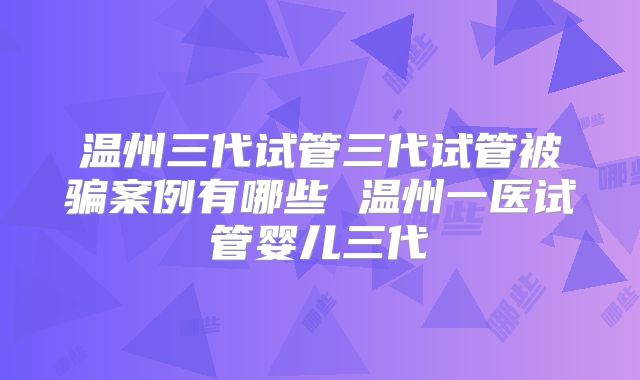 温州三代试管三代试管被骗案例有哪些 温州一医试管婴儿三代