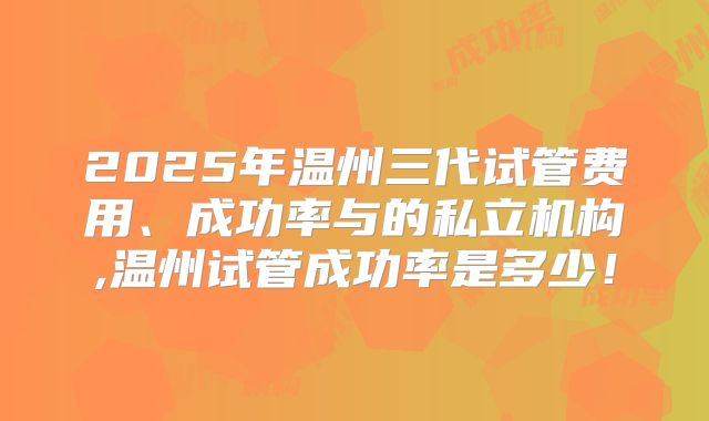 2025年温州三代试管费用、成功率与的私立机构,温州试管成功率是多少！