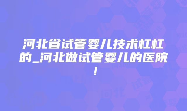 河北省试管婴儿技术杠杠的_河北做试管婴儿的医院！