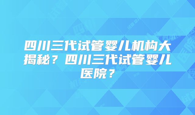 四川三代试管婴儿机构大揭秘？四川三代试管婴儿医院？