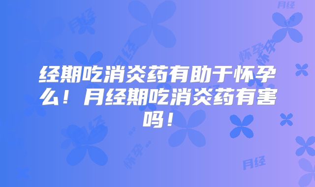 经期吃消炎药有助于怀孕么！月经期吃消炎药有害吗！