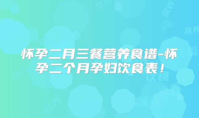 怀孕二月三餐营养食谱-怀孕二个月孕妇饮食表！