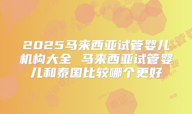 2025马来西亚试管婴儿机构大全 马来西亚试管婴儿和泰国比较哪个更好