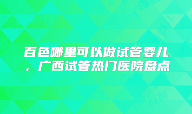 百色哪里可以做试管婴儿，广西试管热门医院盘点