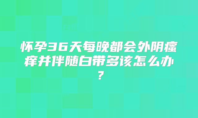 怀孕36天每晚都会外阴瘙痒并伴随白带多该怎么办？
