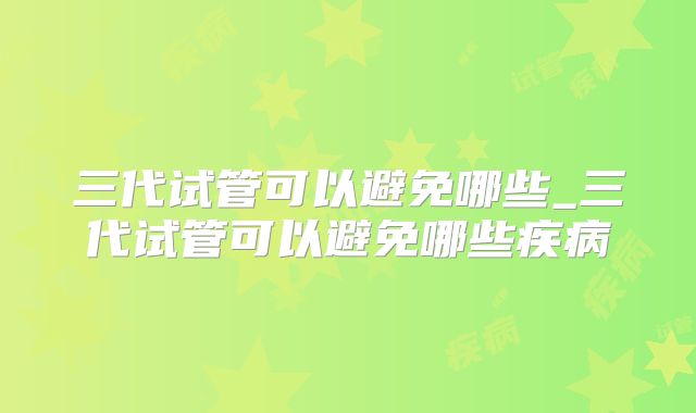 三代试管可以避免哪些_三代试管可以避免哪些疾病