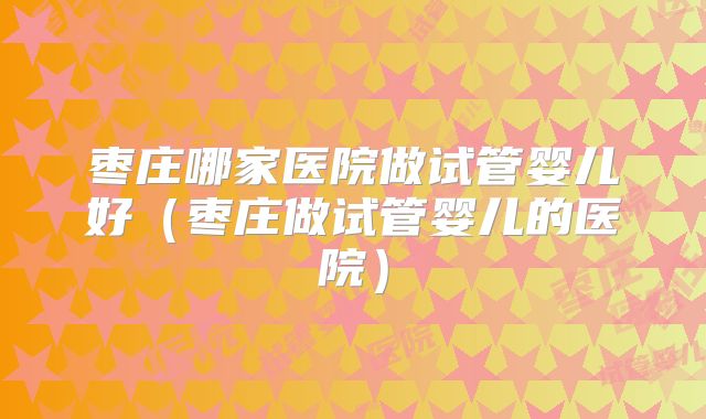 枣庄哪家医院做试管婴儿好(枣庄做试管婴儿的医院)